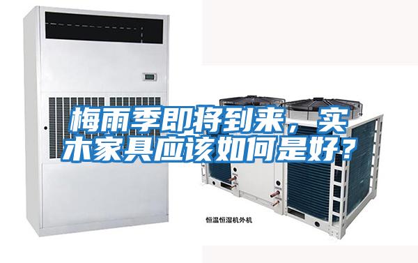 梅雨季即將到來，實木家具應(yīng)該如何是好？